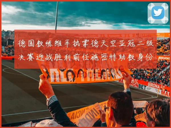德国教练维辛执掌德天空亚冠二级决赛迎战胜利前任施密特助教身份引关注