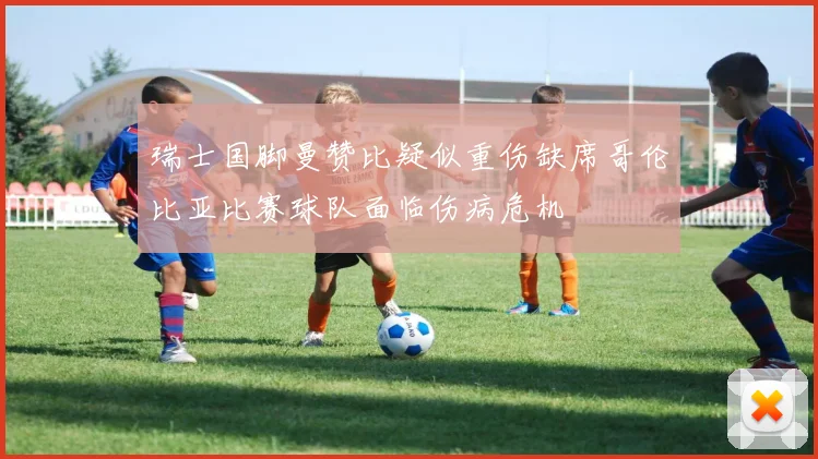 瑞士国脚曼赞比疑似重伤缺席哥伦比亚比赛球队面临伤病危机