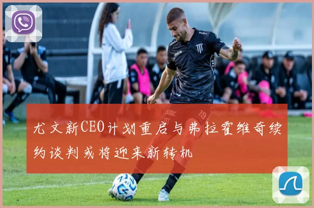 尤文新CEO计划重启与弗拉霍维奇续约谈判或将迎来新转机