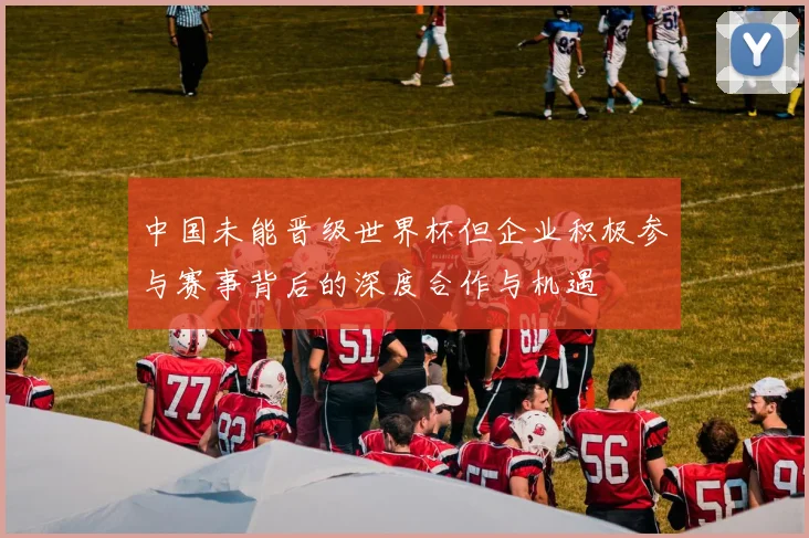 中国未能晋级世界杯但企业积极参与赛事背后的深度合作与机遇