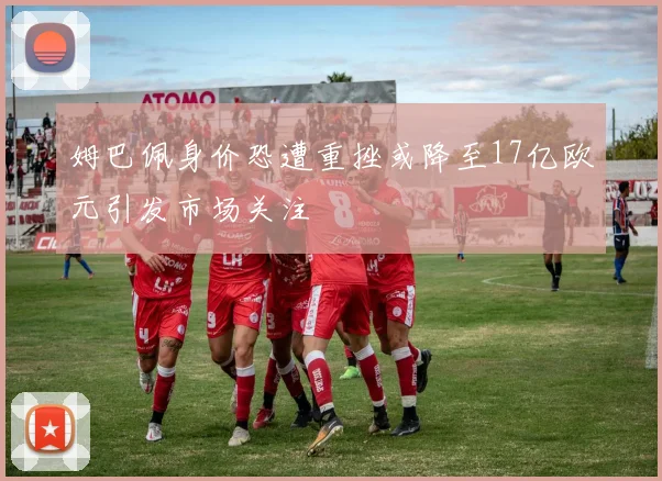 姆巴佩身价恐遭重挫或降至17亿欧元引发市场关注