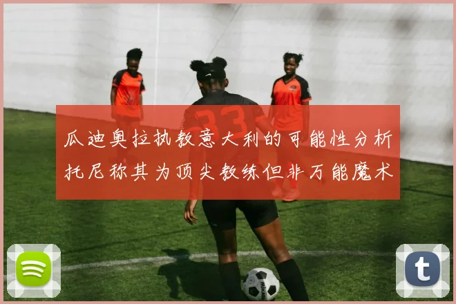 瓜迪奥拉执教意大利的可能性分析托尼称其为顶尖教练但非万能魔术师