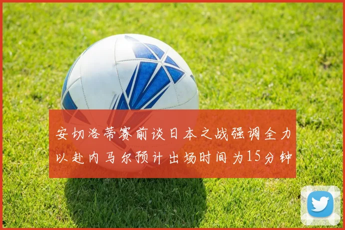 安切洛蒂赛前谈日本之战强调全力以赴内马尔预计出场时间为15分钟
