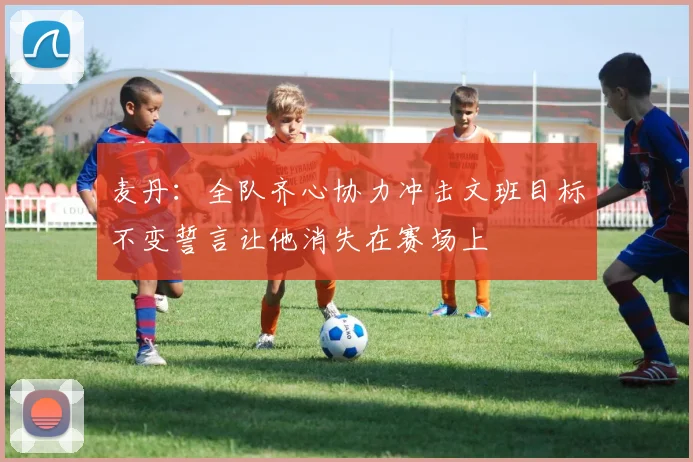 麦丹：全队齐心协力冲击文班目标不变誓言让他消失在赛场上