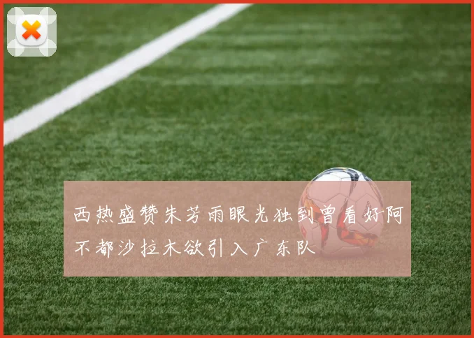 西热盛赞朱芳雨眼光独到曾看好阿不都沙拉木欲引入广东队