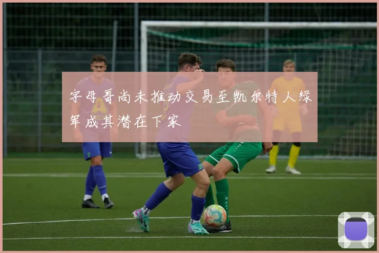 字母哥尚未推动交易至凯尔特人绿军成其潜在下家