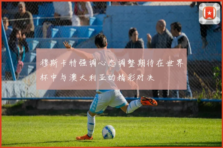 穆斯卡特强调心态调整期待在世界杯中与澳大利亚的精彩对决