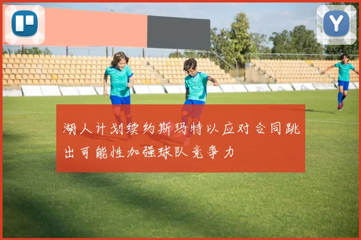 湖人计划续约斯玛特以应对合同跳出可能性加强球队竞争力