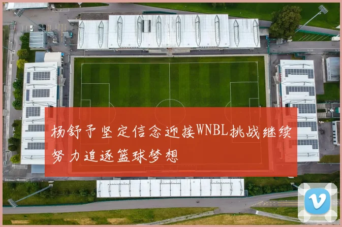 杨舒予坚定信念迎接WNBL挑战继续努力追逐篮球梦想
