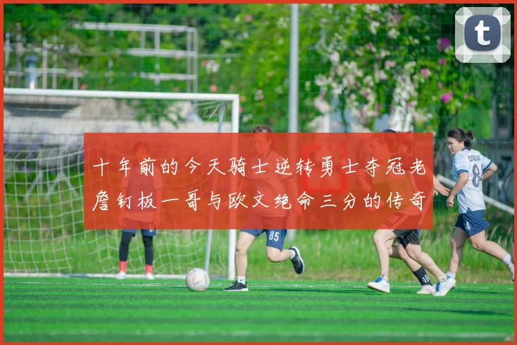 十年前的今天骑士逆转勇士夺冠老詹钉板一哥与欧文绝命三分的传奇时刻