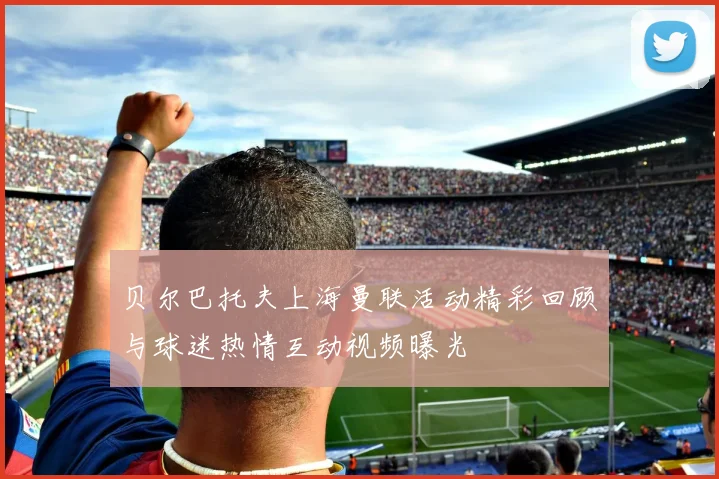 贝尔巴托夫上海曼联活动精彩回顾与球迷热情互动视频曝光