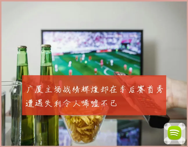 广厦主场战绩辉煌却在季后赛首秀遭遇失利令人唏嘘不已