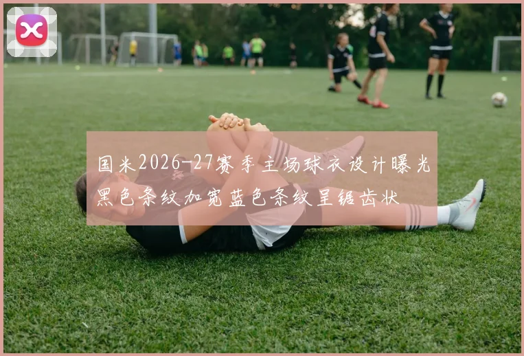 国米2026-27赛季主场球衣设计曝光黑色条纹加宽蓝色条纹呈锯齿状