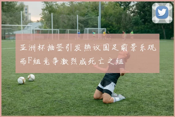 亚洲杯抽签引发热议国足前景乐观而F组竞争激烈成死亡之组