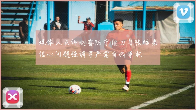 媒体人点评赵睿防守能力与张皓嘉信心问题强调尊严需自我争取