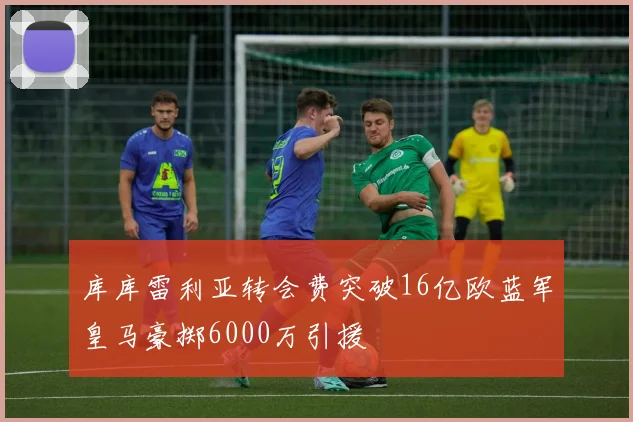 库库雷利亚转会费突破16亿欧蓝军皇马豪掷6000万引援